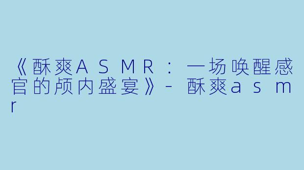 《酥爽ASMR：一场唤醒感官的颅内盛宴》-酥爽asmr