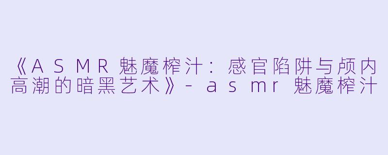 《ASMR魅魔榨汁：感官陷阱与颅内高潮的暗黑艺术》-asmr魅魔榨汁
