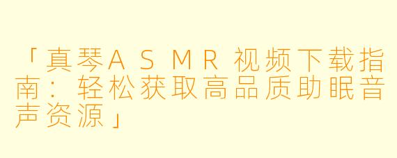 「真琴ASMR视频下载指南：轻松获取高品质助眠音声资源」