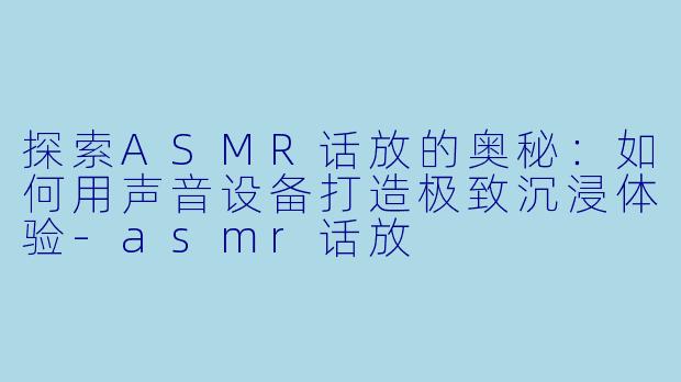 探索ASMR话放的奥秘：如何用声音设备打造极致沉浸体验-asmr话放
