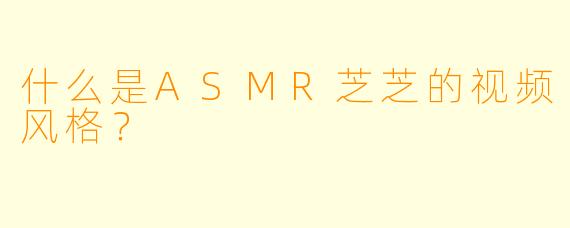 什么是ASMR芝芝的视频风格？