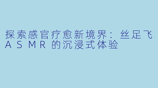 探索感官疗愈新境界：丝足飞ASMR的沉浸式体验