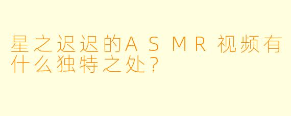 星之迟迟的ASMR视频有什么独特之处?