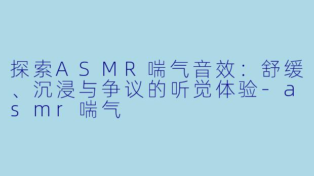 探索ASMR喘气音效：舒缓、沉浸与争议的听觉体验-asmr喘气