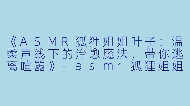 《ASMR狐狸姐姐叶子:温柔声线下的治愈魔法,带你逃离喧嚣》