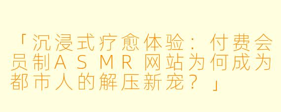 「沉浸式疗愈体验：付费会员制ASMR网站为何成为都市人的解压新宠？」