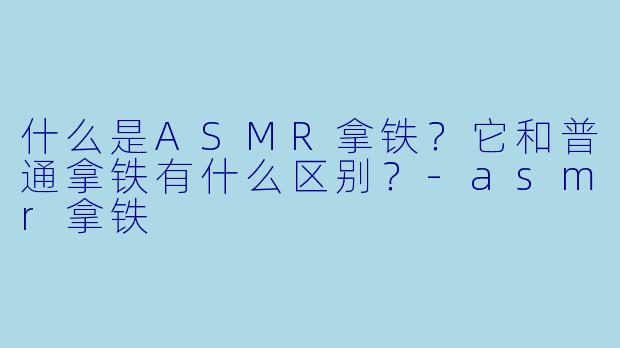 什么是ASMR拿铁?它和普通拿铁有什么区别?