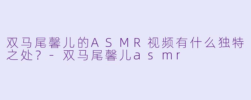 双马尾馨儿的ASMR视频有什么独特之处？-双马尾馨儿asmr