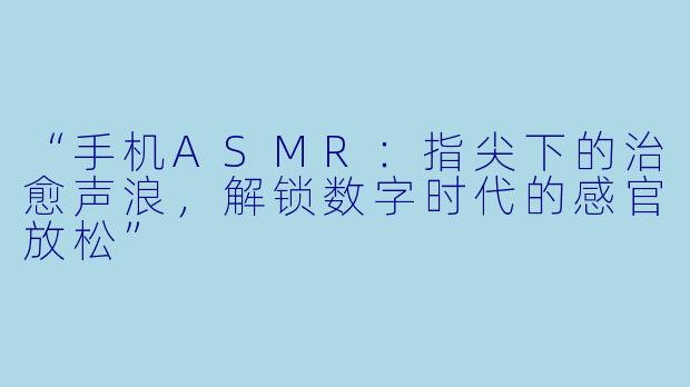 “手机ASMR：指尖下的治愈声浪，解锁数字时代的感官放松”