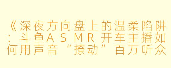 《深夜方向盘上的温柔陷阱：斗鱼ASMR开车主播如何用声音“撩动”百万听众？》