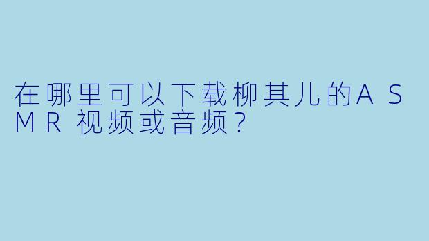 在哪里可以下载柳其儿的ASMR视频或音频？