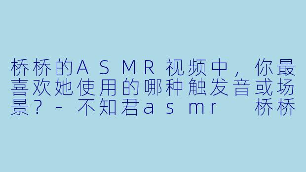 桥桥的ASMR视频中，你最喜欢她使用的哪种触发音或场景？-不知君asmr 桥桥
