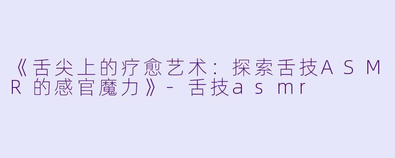 《舌尖上的疗愈艺术：探索舌技ASMR的感官魔力》-舌技asmr