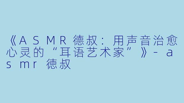 《ASMR德叔：用声音治愈心灵的“耳语艺术家”》-asmr徳叔