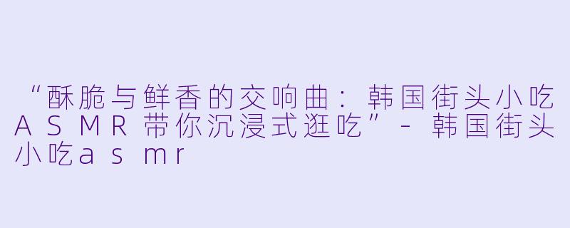 “酥脆与鲜香的交响曲：韩国街头小吃ASMR带你沉浸式逛吃”-韩国街头小吃asmr