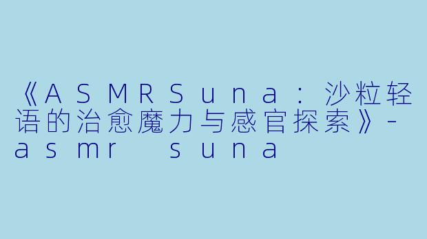 《ASMRSuna：沙粒轻语的治愈魔力与感官探索》-asmr suna