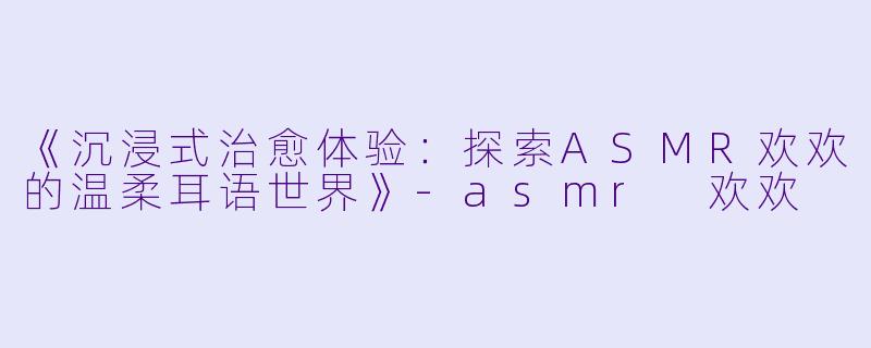 《沉浸式治愈体验：探索ASMR欢欢的温柔耳语世界》-asmr 欢欢