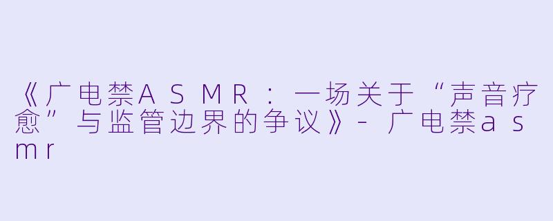 《广电禁ASMR:一场关于“声音疗愈”与监管边界的争议》