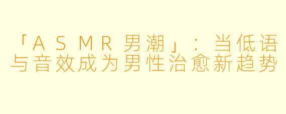 「ASMR男潮」：当低语与音效成为男性治愈新趋势