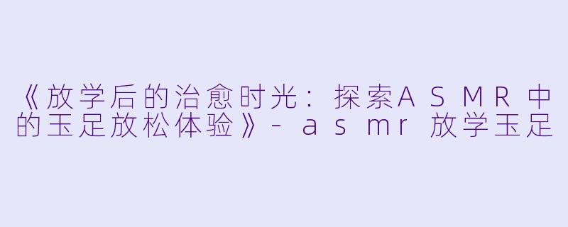《放学后的治愈时光：探索ASMR中的玉足放松体验》-asmr放学玉足