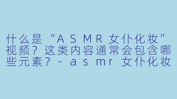 什么是“ASMR女仆化妆”视频？这类内容通常会包含哪些元素？-asmr女仆化妆