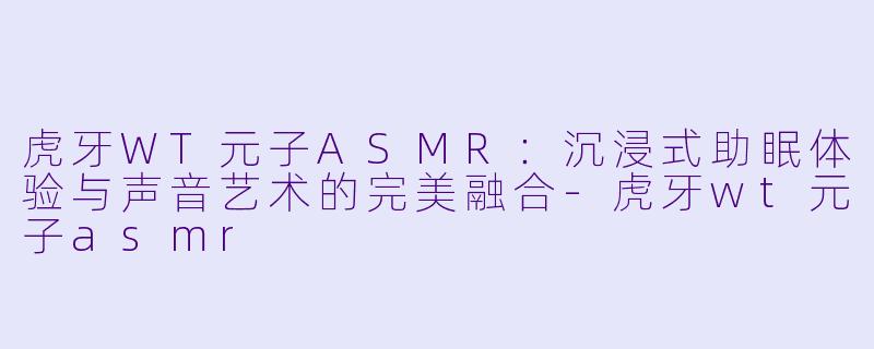 虎牙WT元子ASMR：沉浸式助眠体验与声音艺术的完美融合-虎牙wt元子asmr