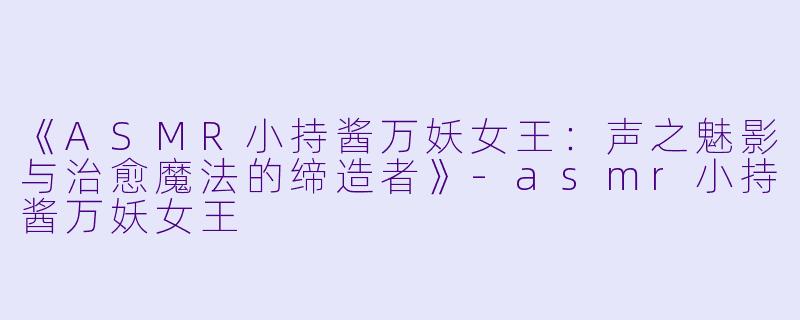 《ASMR小持酱万妖女王：声之魅影与治愈魔法的缔造者》-asmr小持酱万妖女王
