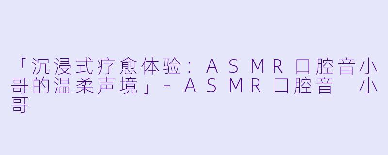 「沉浸式疗愈体验：ASMR口腔音小哥的温柔声境」-ASMR口腔音 小哥