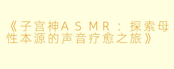 《子宫神ASMR：探索母性本源的声音疗愈之旅》