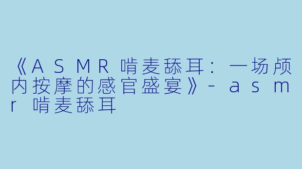 《ASMR啃麦舔耳：一场颅内按摩的感官盛宴》-asmr啃麦舔耳