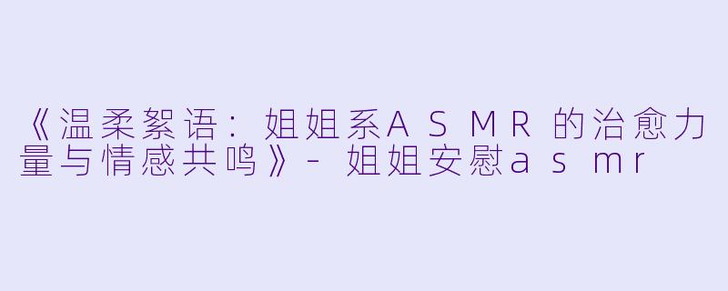 《温柔絮语:姐姐系ASMR的治愈力量与情感共鸣》