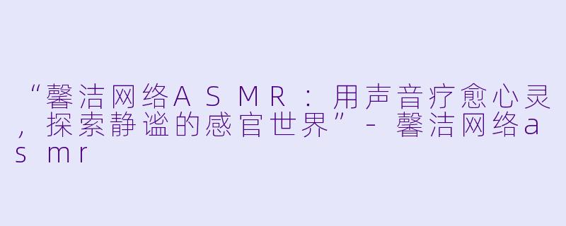 “馨洁网络ASMR:用声音疗愈心灵,探索静谧的感官世界”