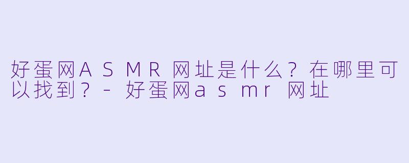 好蛋网ASMR网址是什么？在哪里可以找到？-好蛋网asmr网址