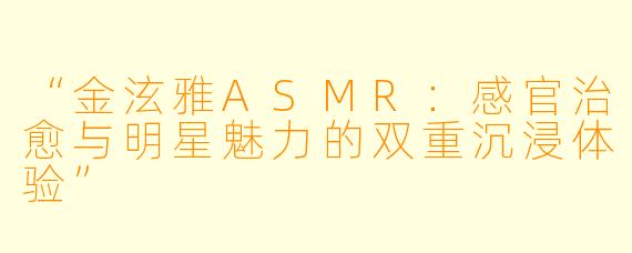 “金泫雅ASMR:感官治愈与明星魅力的双重沉浸体验”