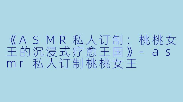 《ASMR私人订制：桃桃女王的沉浸式疗愈王国》-asmr私人订制桃桃女王