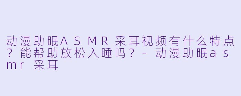 动漫助眠ASMR采耳视频有什么特点？能帮助放松入睡吗？-动漫助眠asmr采耳