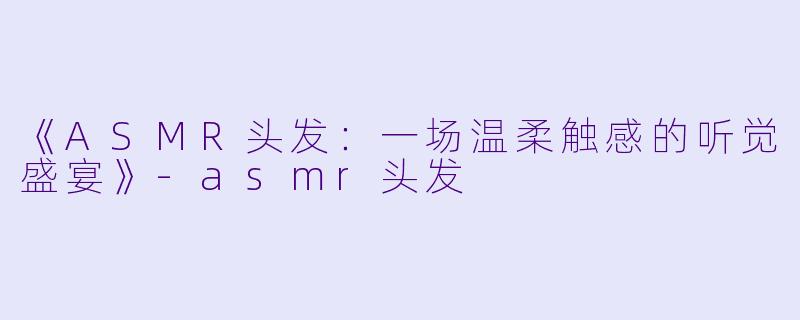 《ASMR头发：一场温柔触感的听觉盛宴》-asmr头发