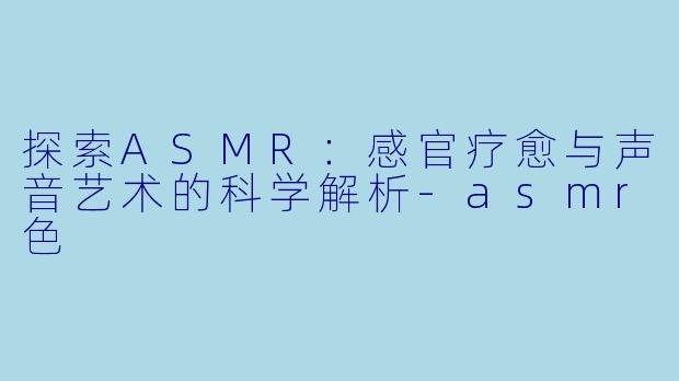 探索ASMR：感官疗愈与声音艺术的科学解析-asmr色