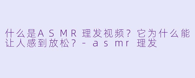 什么是ASMR理发视频?它为什么能让人感到放松?