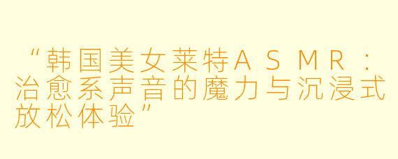 “韩国美女莱特ASMR:治愈系声音的魔力与沉浸式放松体验”