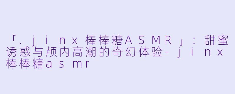 「.jinx棒棒糖ASMR」：甜蜜诱惑与颅内高潮的奇幻体验-jinx棒棒糖asmr