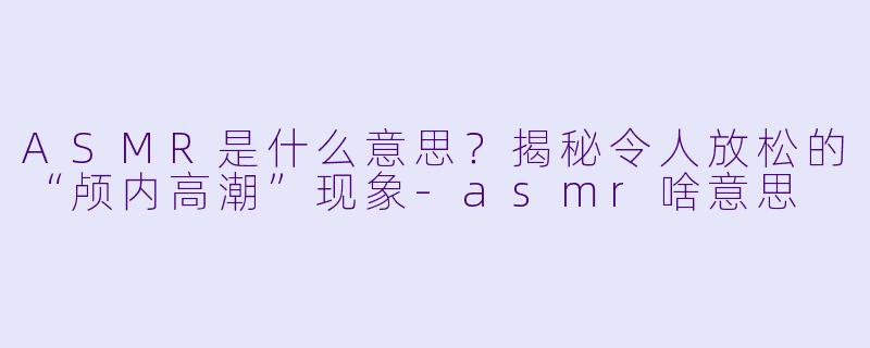 ASMR是什么意思？揭秘令人放松的“颅内高潮”现象-asmr啥意思