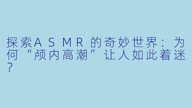 探索ASMR的奇妙世界：为何“颅内高潮”让人如此着迷？