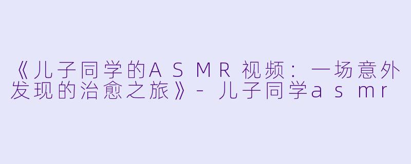 《儿子同学的ASMR视频：一场意外发现的治愈之旅》-儿子同学asmr