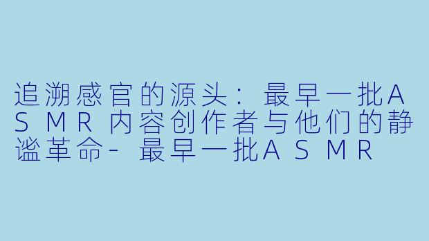 追溯感官的源头:最早一批ASMR内容创作者与他们的静谧革命