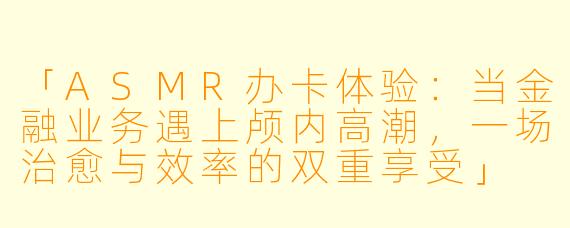 「ASMR办卡体验：当金融业务遇上颅内高潮，一场治愈与效率的双重享受」