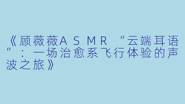 《顾薇薇ASMR“云端耳语”：一场治愈系飞行体验的声波之旅》