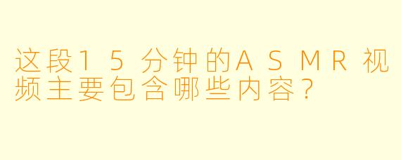 这段15分钟的ASMR视频主要包含哪些内容？