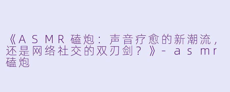 《ASMR磕炮：声音疗愈的新潮流，还是网络社交的双刃剑？》-asmr磕炮