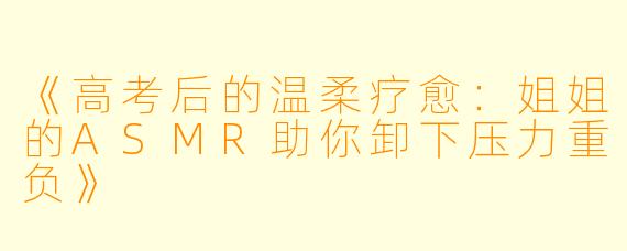 《高考后的温柔疗愈：姐姐的ASMR助你卸下压力重负》